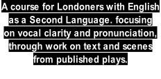 A course for Londoners with English  as a Second Language. focusing  on vocal clarity and pronunciation,  through work on text and scenes  from published plays.